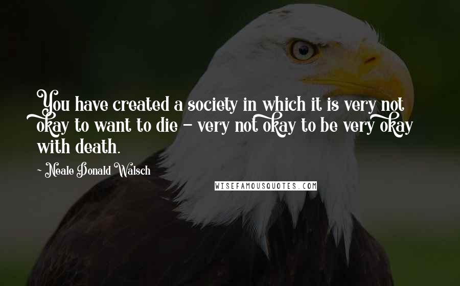 Neale Donald Walsch Quotes: You have created a society in which it is very not okay to want to die - very not okay to be very okay with death.