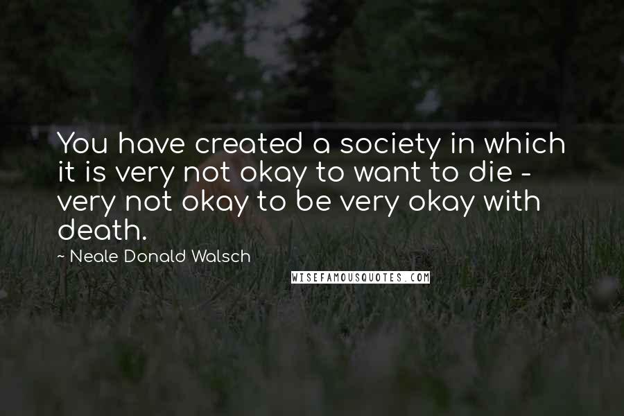 Neale Donald Walsch Quotes: You have created a society in which it is very not okay to want to die - very not okay to be very okay with death.