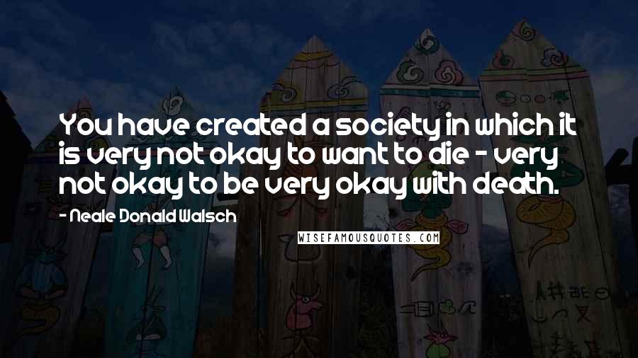 Neale Donald Walsch Quotes: You have created a society in which it is very not okay to want to die - very not okay to be very okay with death.