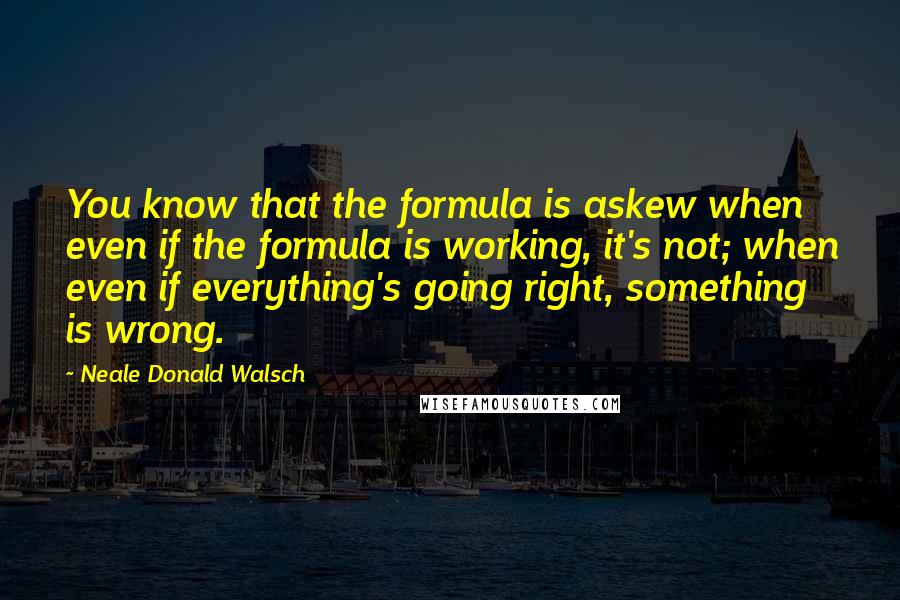 Neale Donald Walsch Quotes: You know that the formula is askew when even if the formula is working, it's not; when even if everything's going right, something is wrong.