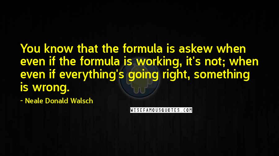 Neale Donald Walsch Quotes: You know that the formula is askew when even if the formula is working, it's not; when even if everything's going right, something is wrong.