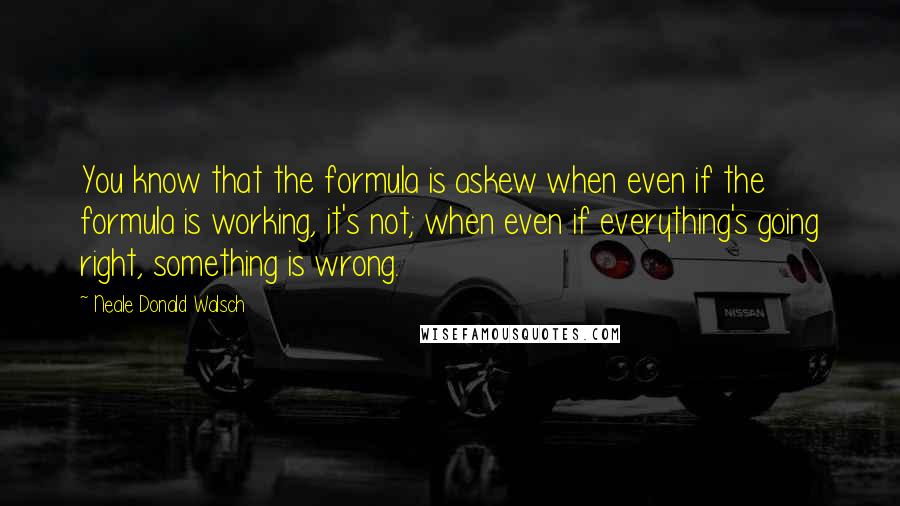 Neale Donald Walsch Quotes: You know that the formula is askew when even if the formula is working, it's not; when even if everything's going right, something is wrong.