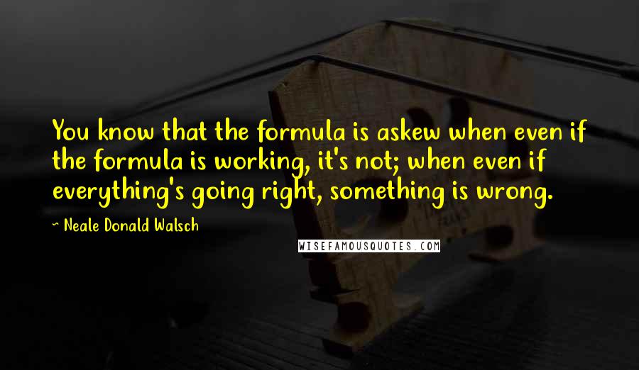 Neale Donald Walsch Quotes: You know that the formula is askew when even if the formula is working, it's not; when even if everything's going right, something is wrong.