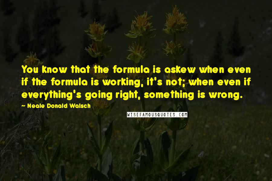 Neale Donald Walsch Quotes: You know that the formula is askew when even if the formula is working, it's not; when even if everything's going right, something is wrong.