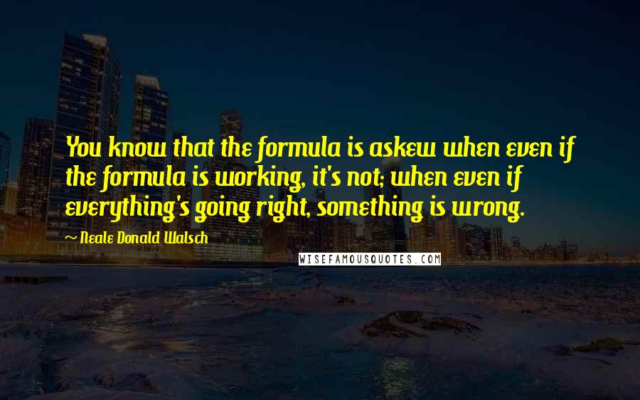 Neale Donald Walsch Quotes: You know that the formula is askew when even if the formula is working, it's not; when even if everything's going right, something is wrong.