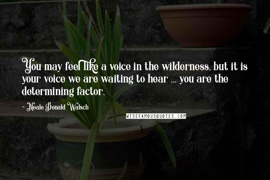 Neale Donald Walsch Quotes: You may feel like a voice in the wilderness, but it is your voice we are waiting to hear ... you are the determining factor.