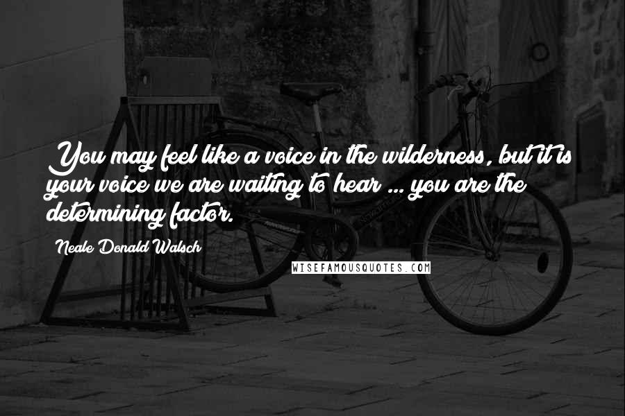 Neale Donald Walsch Quotes: You may feel like a voice in the wilderness, but it is your voice we are waiting to hear ... you are the determining factor.