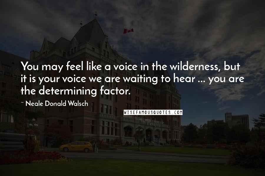Neale Donald Walsch Quotes: You may feel like a voice in the wilderness, but it is your voice we are waiting to hear ... you are the determining factor.