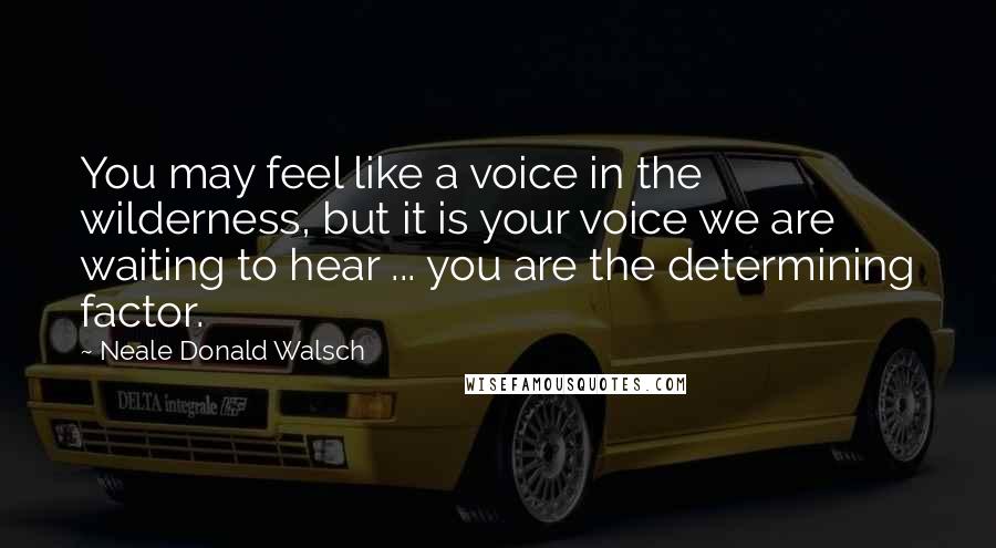 Neale Donald Walsch Quotes: You may feel like a voice in the wilderness, but it is your voice we are waiting to hear ... you are the determining factor.