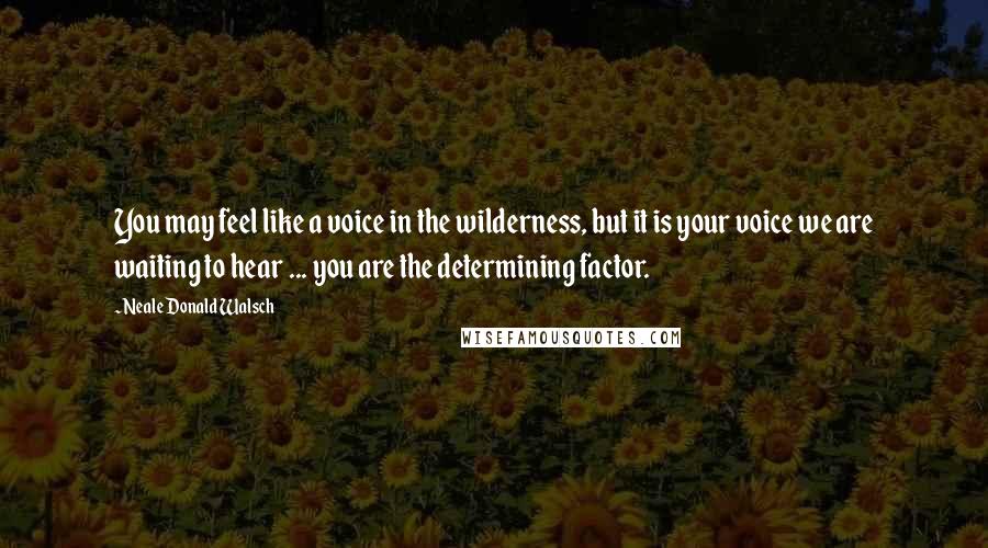 Neale Donald Walsch Quotes: You may feel like a voice in the wilderness, but it is your voice we are waiting to hear ... you are the determining factor.