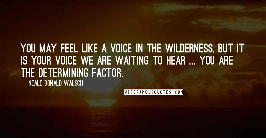 Neale Donald Walsch Quotes: You may feel like a voice in the wilderness, but it is your voice we are waiting to hear ... you are the determining factor.