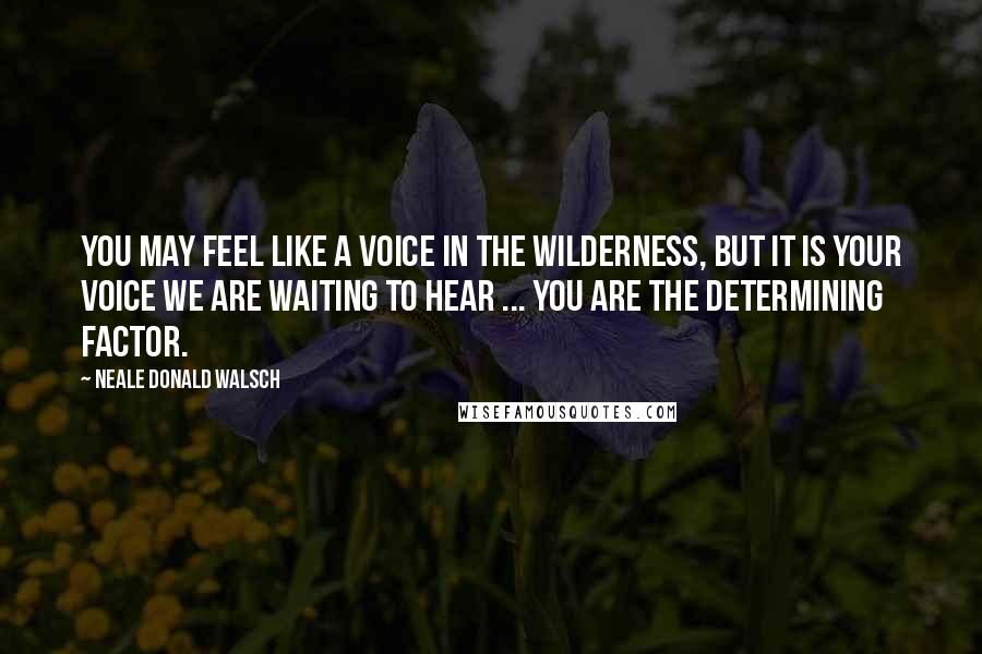 Neale Donald Walsch Quotes: You may feel like a voice in the wilderness, but it is your voice we are waiting to hear ... you are the determining factor.