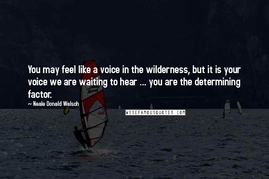 Neale Donald Walsch Quotes: You may feel like a voice in the wilderness, but it is your voice we are waiting to hear ... you are the determining factor.