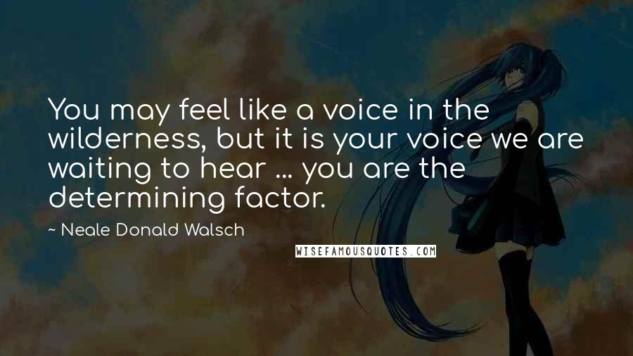 Neale Donald Walsch Quotes: You may feel like a voice in the wilderness, but it is your voice we are waiting to hear ... you are the determining factor.