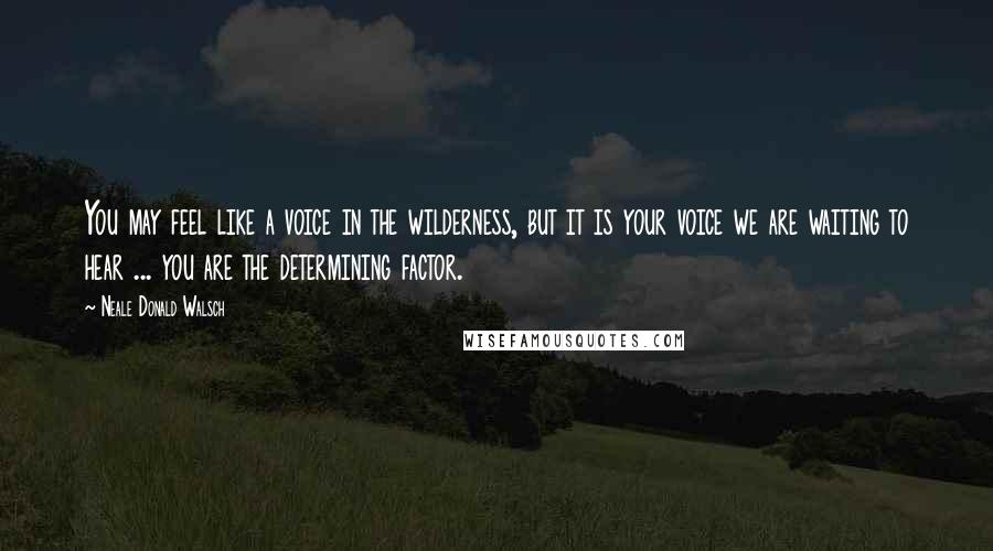 Neale Donald Walsch Quotes: You may feel like a voice in the wilderness, but it is your voice we are waiting to hear ... you are the determining factor.