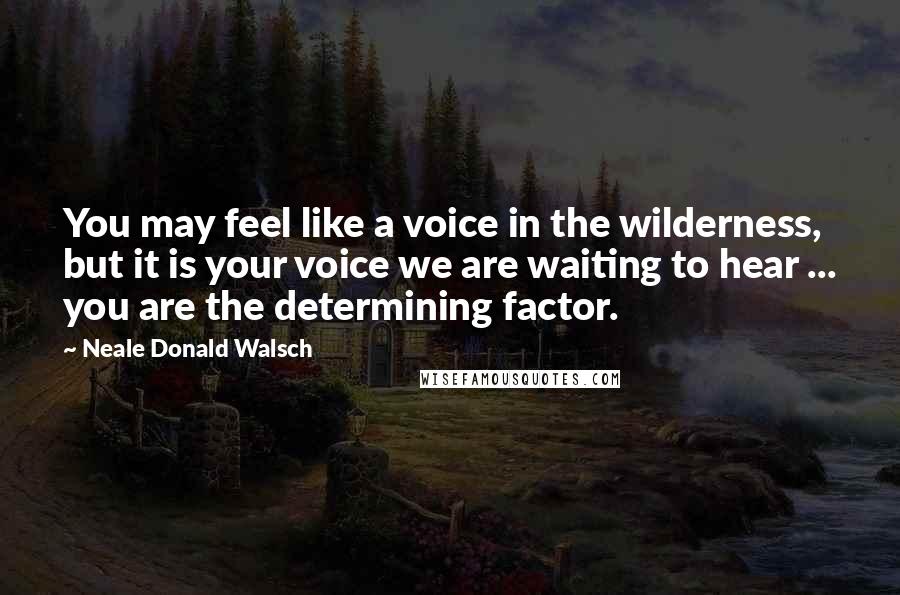 Neale Donald Walsch Quotes: You may feel like a voice in the wilderness, but it is your voice we are waiting to hear ... you are the determining factor.