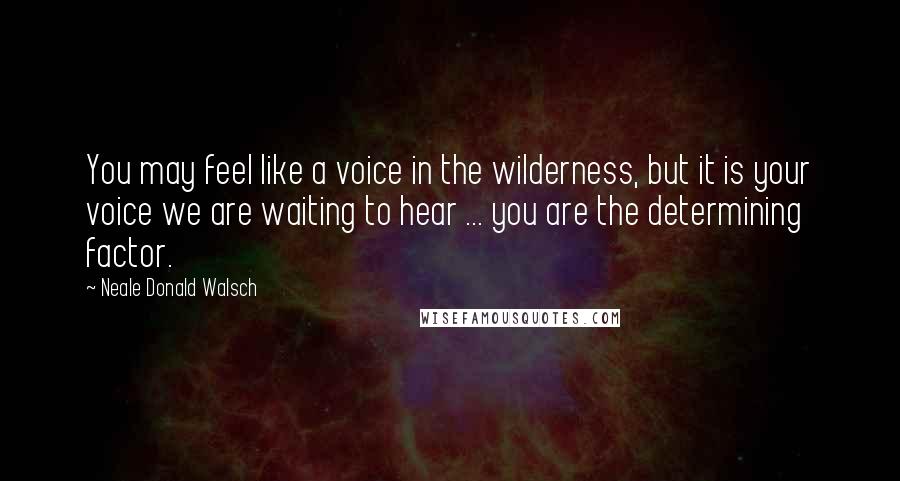 Neale Donald Walsch Quotes: You may feel like a voice in the wilderness, but it is your voice we are waiting to hear ... you are the determining factor.