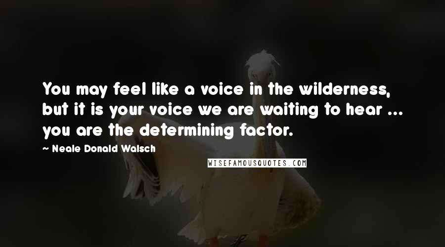 Neale Donald Walsch Quotes: You may feel like a voice in the wilderness, but it is your voice we are waiting to hear ... you are the determining factor.