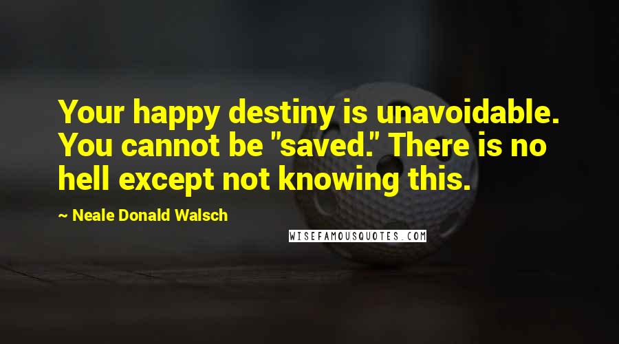 Neale Donald Walsch Quotes: Your happy destiny is unavoidable. You cannot be "saved." There is no hell except not knowing this.