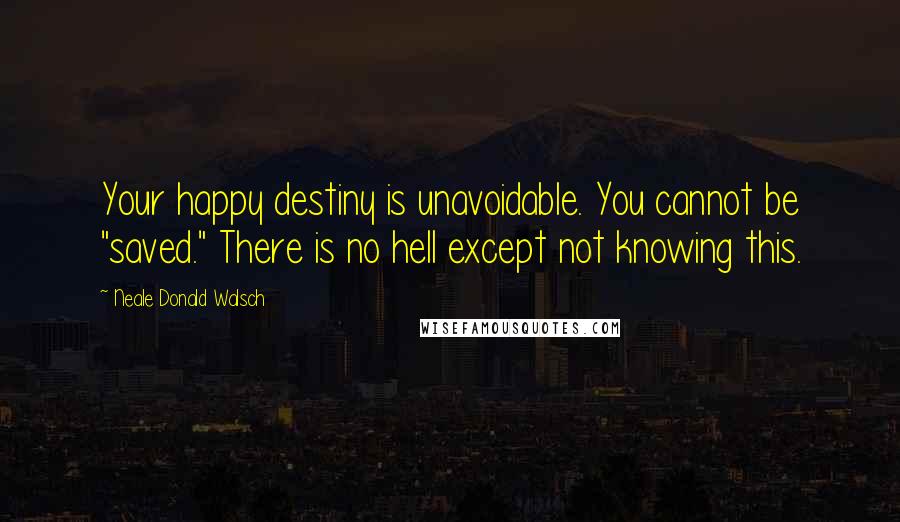 Neale Donald Walsch Quotes: Your happy destiny is unavoidable. You cannot be "saved." There is no hell except not knowing this.