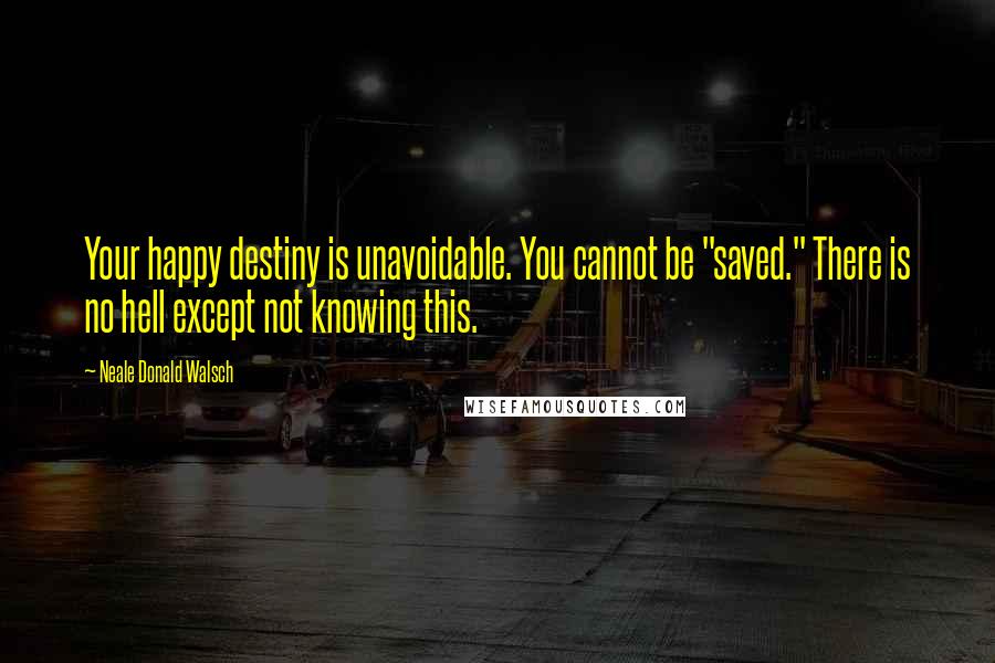 Neale Donald Walsch Quotes: Your happy destiny is unavoidable. You cannot be "saved." There is no hell except not knowing this.