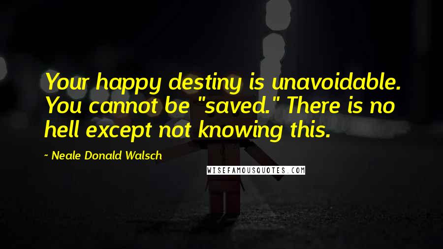 Neale Donald Walsch Quotes: Your happy destiny is unavoidable. You cannot be "saved." There is no hell except not knowing this.