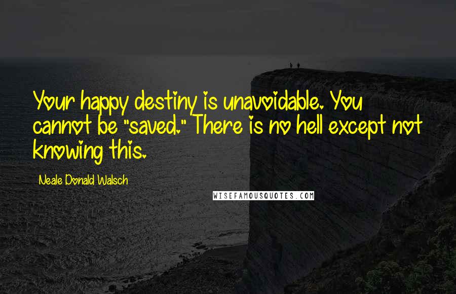 Neale Donald Walsch Quotes: Your happy destiny is unavoidable. You cannot be "saved." There is no hell except not knowing this.