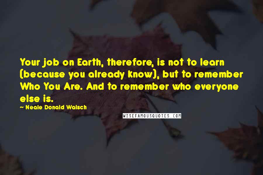 Neale Donald Walsch Quotes: Your job on Earth, therefore, is not to learn (because you already know), but to remember Who You Are. And to remember who everyone else is.