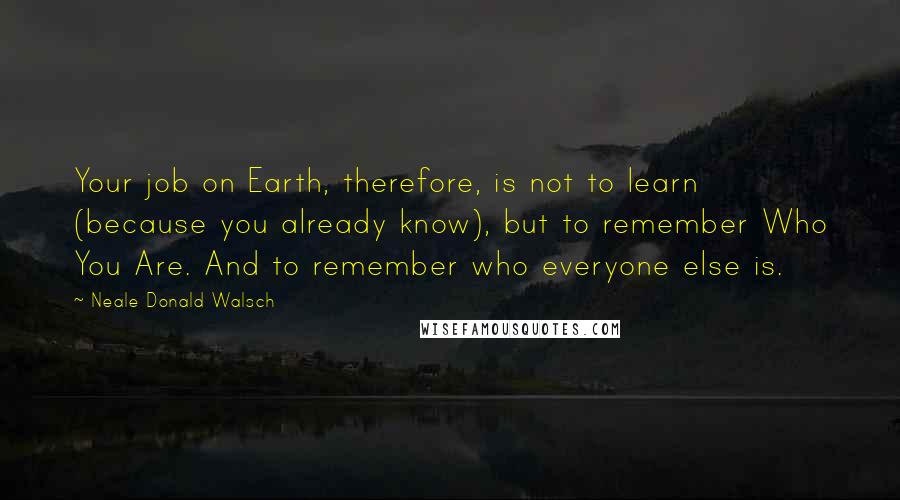 Neale Donald Walsch Quotes: Your job on Earth, therefore, is not to learn (because you already know), but to remember Who You Are. And to remember who everyone else is.
