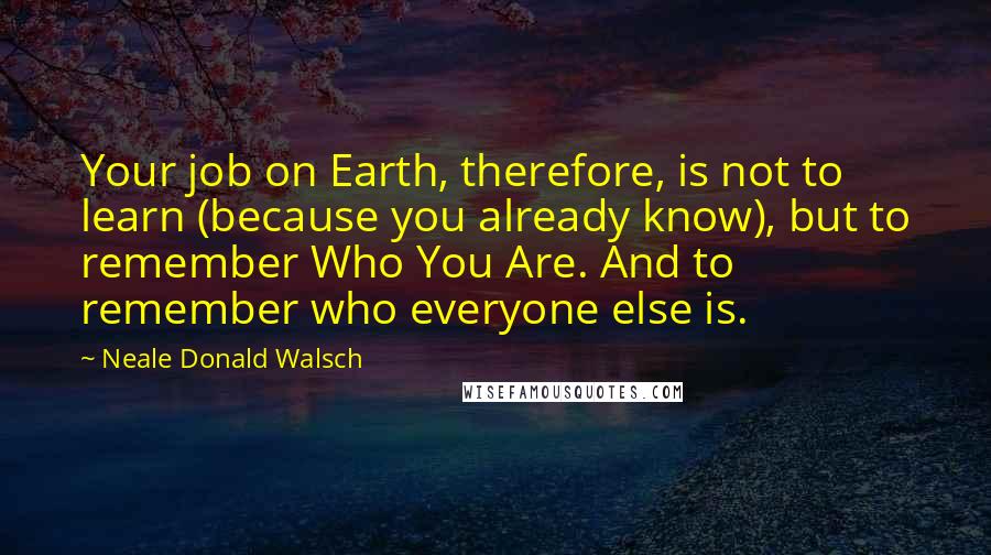 Neale Donald Walsch Quotes: Your job on Earth, therefore, is not to learn (because you already know), but to remember Who You Are. And to remember who everyone else is.