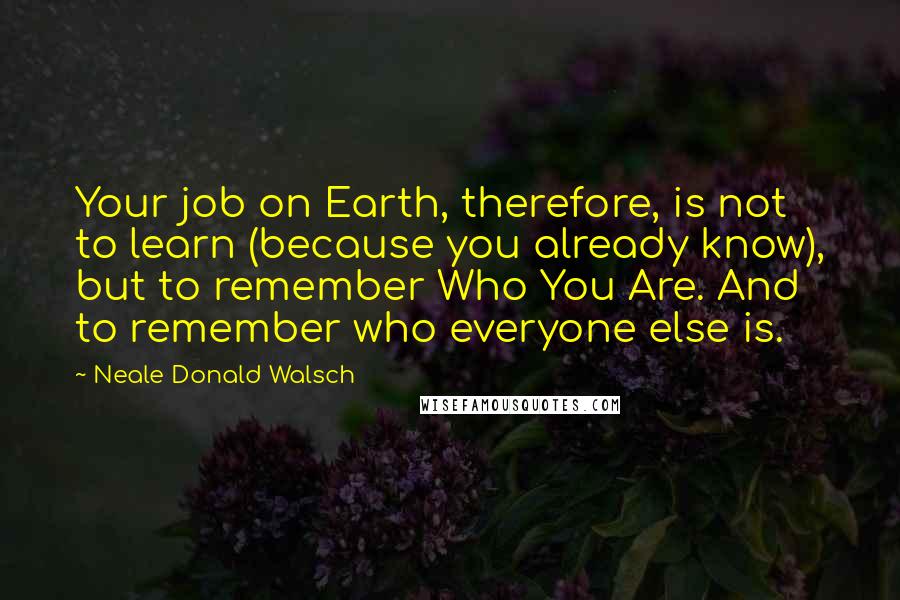 Neale Donald Walsch Quotes: Your job on Earth, therefore, is not to learn (because you already know), but to remember Who You Are. And to remember who everyone else is.