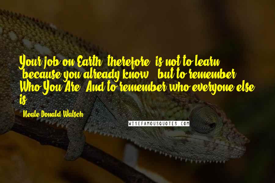 Neale Donald Walsch Quotes: Your job on Earth, therefore, is not to learn (because you already know), but to remember Who You Are. And to remember who everyone else is.