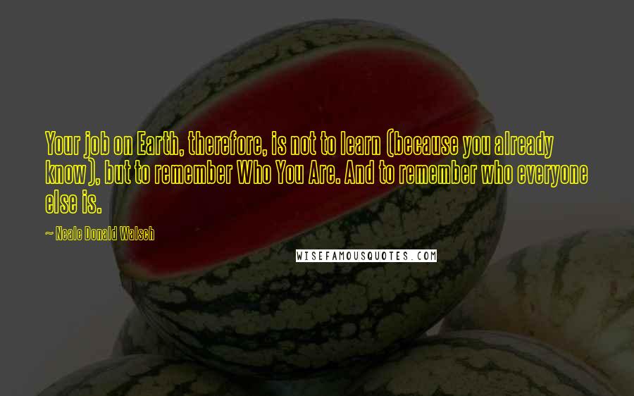 Neale Donald Walsch Quotes: Your job on Earth, therefore, is not to learn (because you already know), but to remember Who You Are. And to remember who everyone else is.