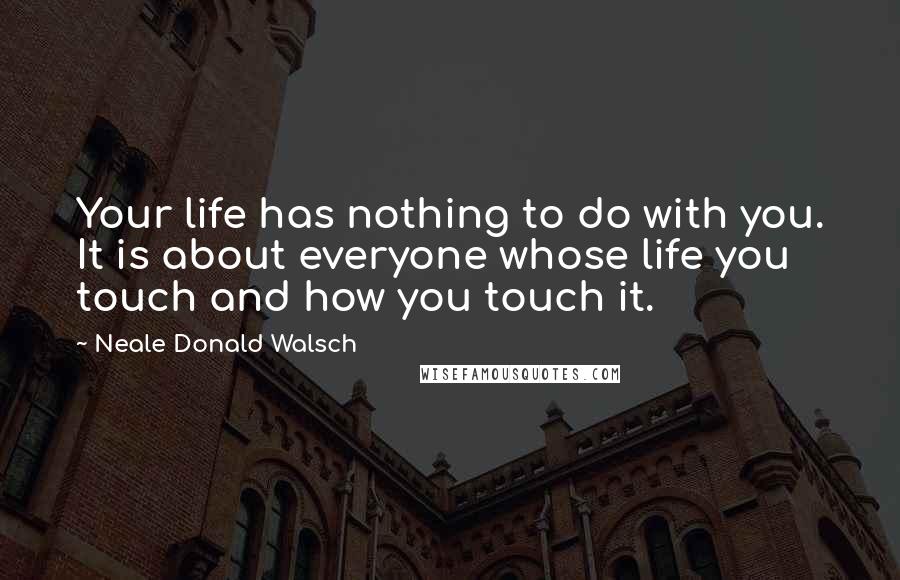 Neale Donald Walsch Quotes: Your life has nothing to do with you. It is about everyone whose life you touch and how you touch it.