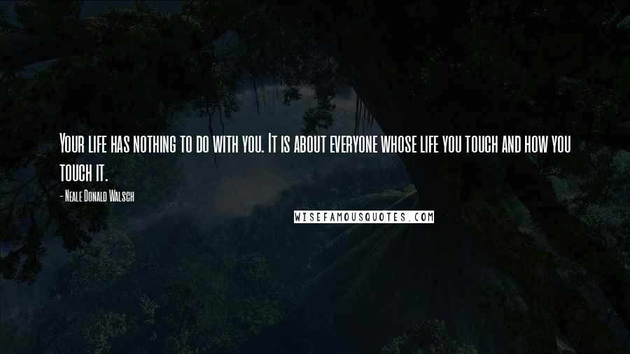 Neale Donald Walsch Quotes: Your life has nothing to do with you. It is about everyone whose life you touch and how you touch it.