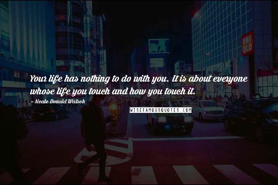 Neale Donald Walsch Quotes: Your life has nothing to do with you. It is about everyone whose life you touch and how you touch it.