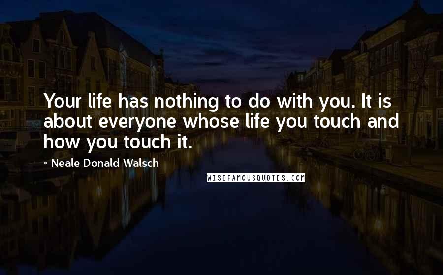 Neale Donald Walsch Quotes: Your life has nothing to do with you. It is about everyone whose life you touch and how you touch it.