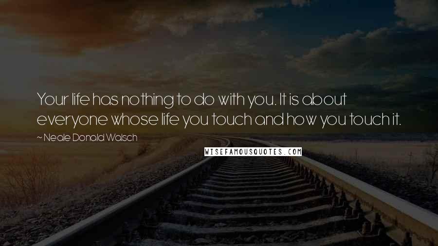 Neale Donald Walsch Quotes: Your life has nothing to do with you. It is about everyone whose life you touch and how you touch it.