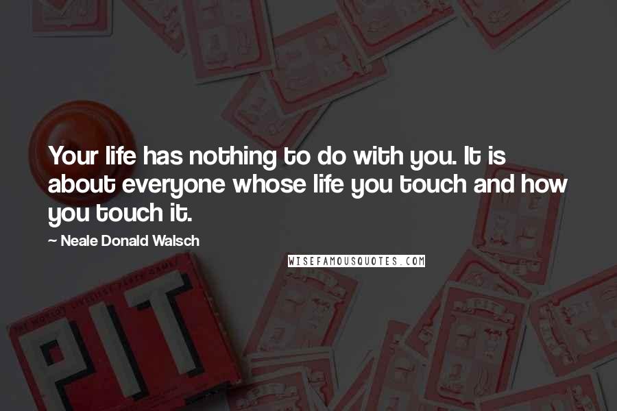 Neale Donald Walsch Quotes: Your life has nothing to do with you. It is about everyone whose life you touch and how you touch it.