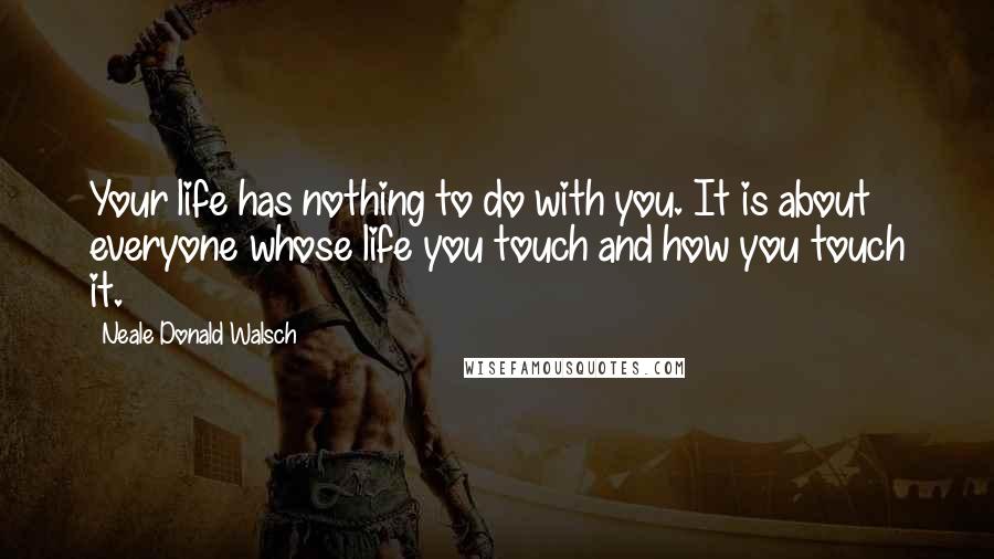 Neale Donald Walsch Quotes: Your life has nothing to do with you. It is about everyone whose life you touch and how you touch it.