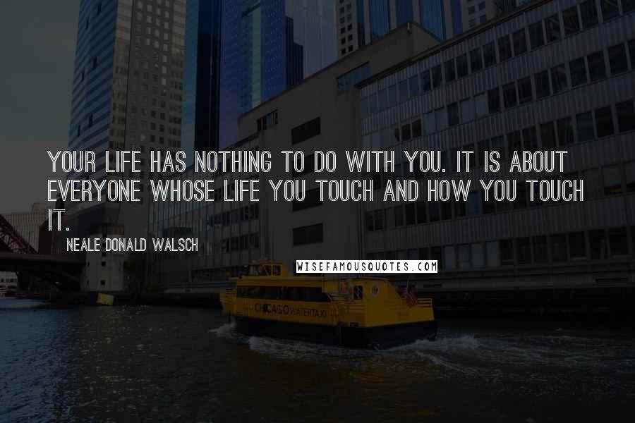 Neale Donald Walsch Quotes: Your life has nothing to do with you. It is about everyone whose life you touch and how you touch it.