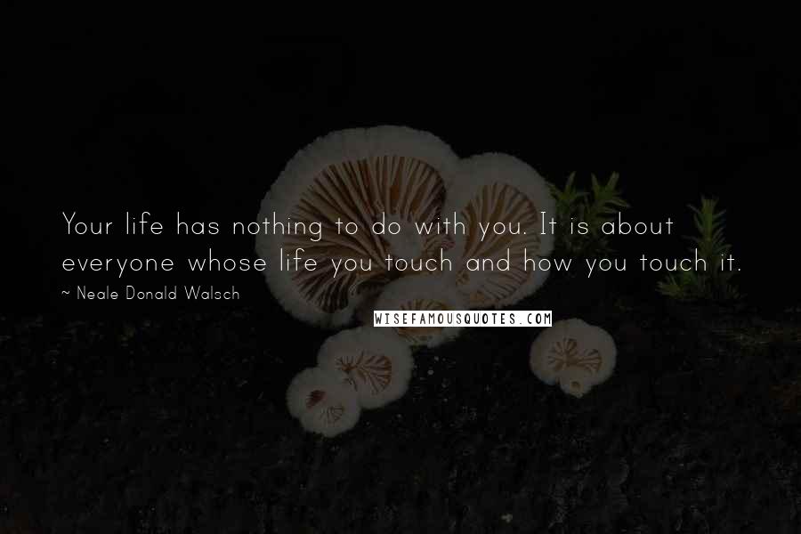 Neale Donald Walsch Quotes: Your life has nothing to do with you. It is about everyone whose life you touch and how you touch it.