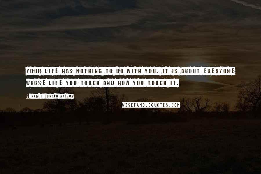 Neale Donald Walsch Quotes: Your life has nothing to do with you. It is about everyone whose life you touch and how you touch it.