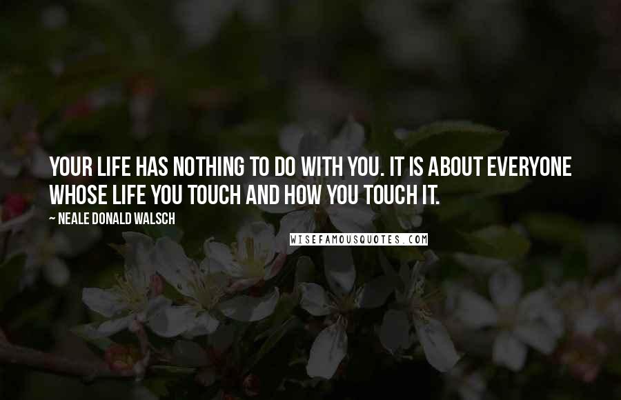 Neale Donald Walsch Quotes: Your life has nothing to do with you. It is about everyone whose life you touch and how you touch it.