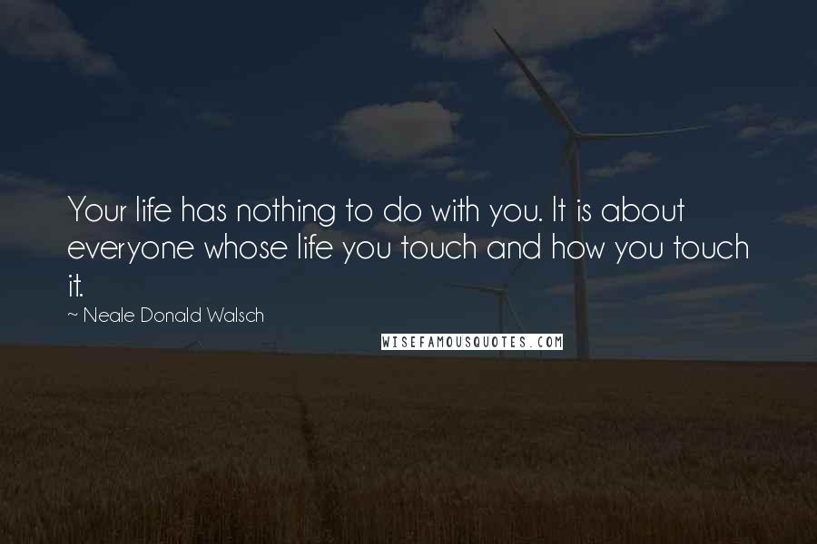 Neale Donald Walsch Quotes: Your life has nothing to do with you. It is about everyone whose life you touch and how you touch it.