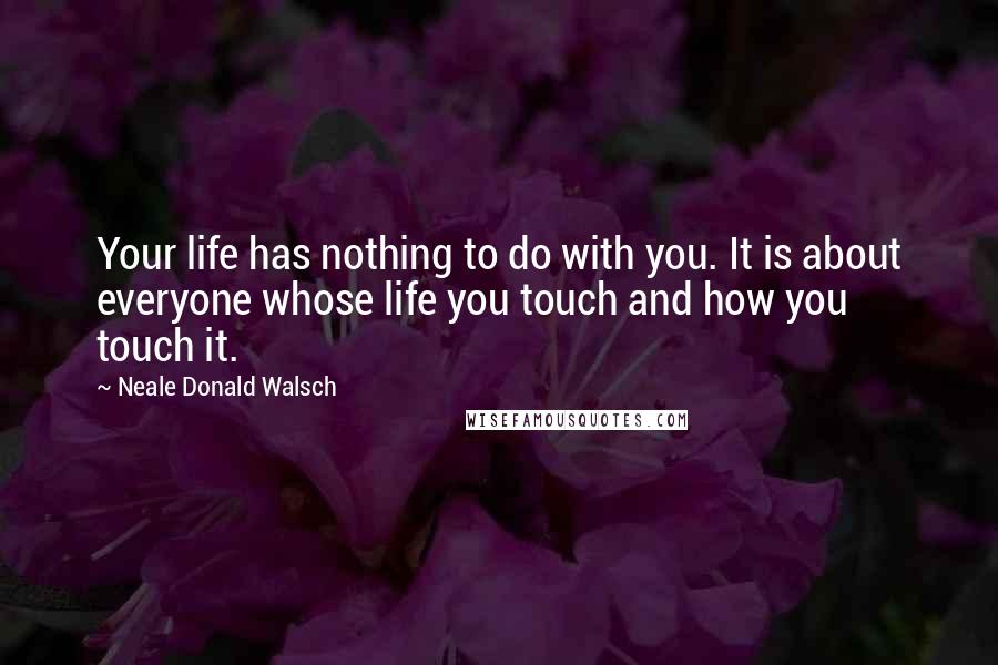 Neale Donald Walsch Quotes: Your life has nothing to do with you. It is about everyone whose life you touch and how you touch it.