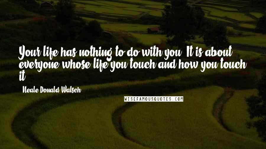 Neale Donald Walsch Quotes: Your life has nothing to do with you. It is about everyone whose life you touch and how you touch it.