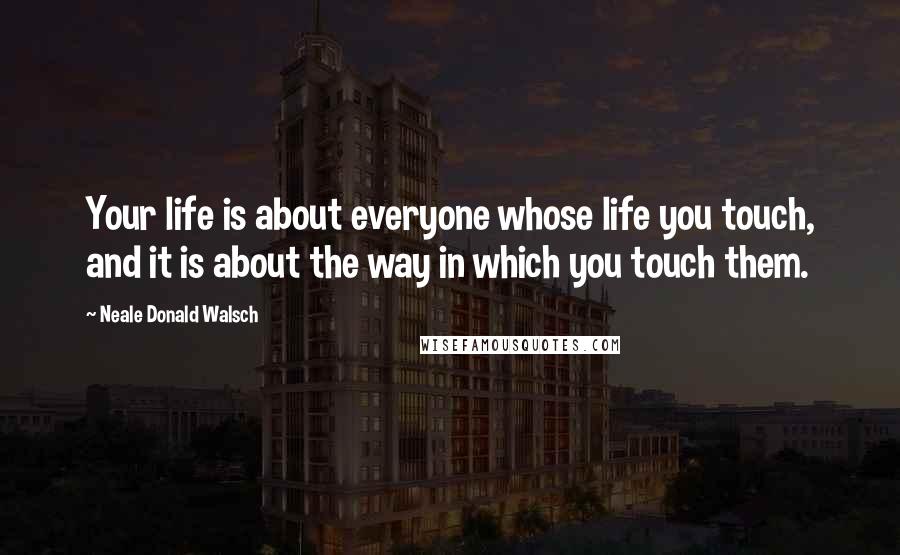 Neale Donald Walsch Quotes: Your life is about everyone whose life you touch, and it is about the way in which you touch them.