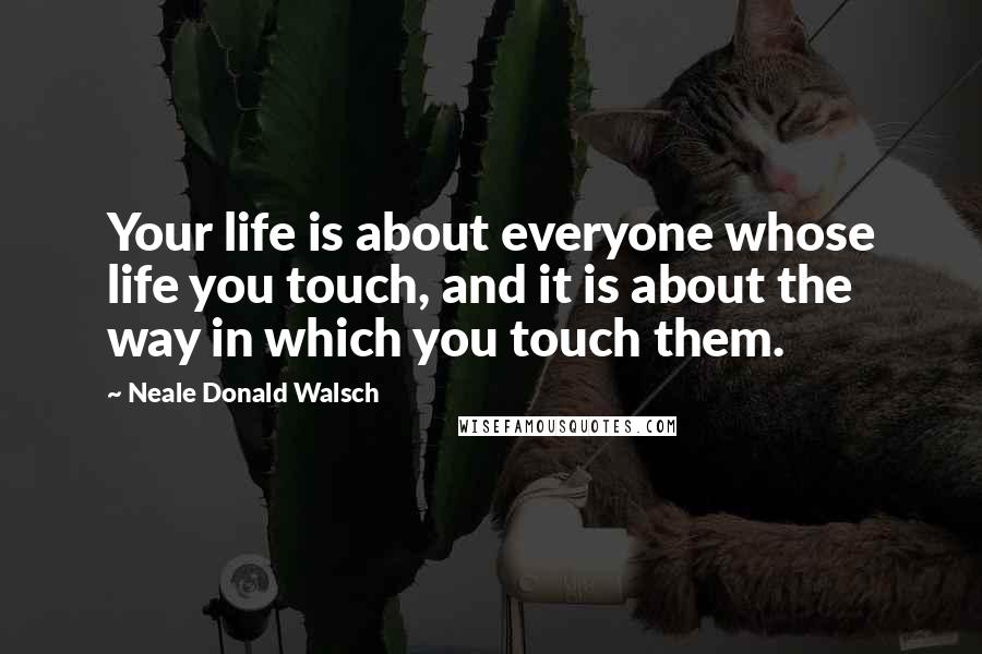 Neale Donald Walsch Quotes: Your life is about everyone whose life you touch, and it is about the way in which you touch them.