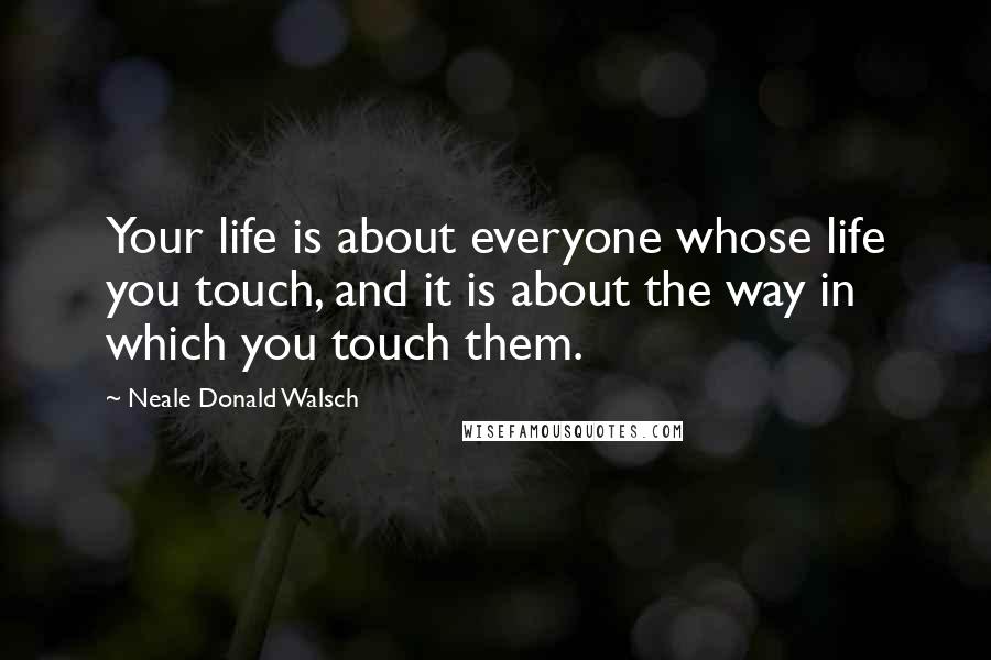Neale Donald Walsch Quotes: Your life is about everyone whose life you touch, and it is about the way in which you touch them.